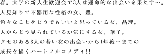 春。大学の新入生歓迎会で3人は運命的な出会いを果たす…。人見知りで不器用な性格の女、豊。色々なことをどうでもいいと思っている女、品理。人からどう見られているか気にする女、華子。クセのある3人の若い女の出会いから1年後…までの成長を描くハートフルコメディ!!
